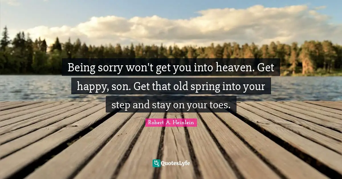 Being sorry won't get you into heaven. Get happy, son. Get that old spring into your step and stay on your toes.