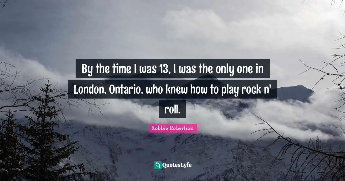By the time I was 13, I was the only one in London, Ontario, who knew how to play rock n' roll.