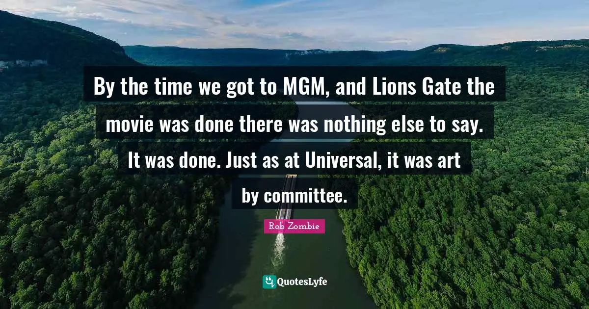 By the time we got to MGM, and Lions Gate the movie was done there was nothing else to say. It was done. Just as at Universal, it was art by committee.