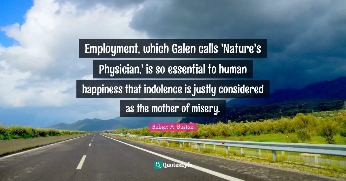 Employment, which Galen calls 'Nature's Physician,' is so essential to human happiness that indolence is justly considered as the mother of misery.