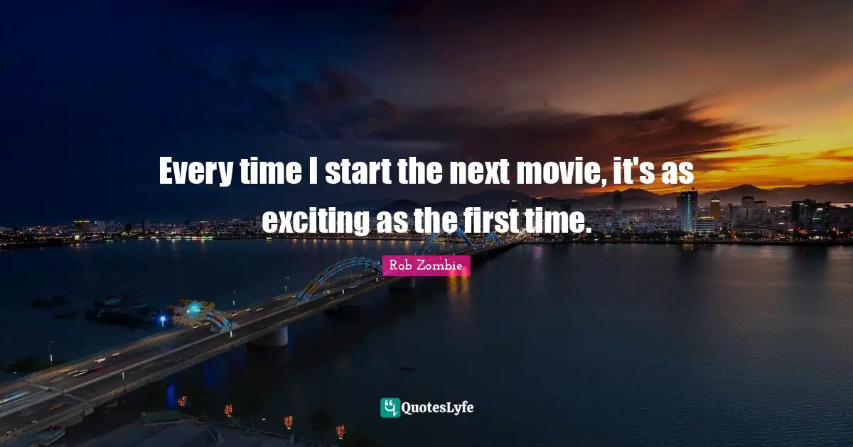 Every time I start the next movie, it's as exciting as the first time.
