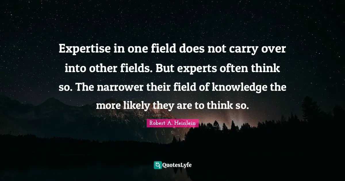 Expertise in one field does not carry over into other fields. But experts often think so. The narrower their field of knowledge the more likely they are to think so.