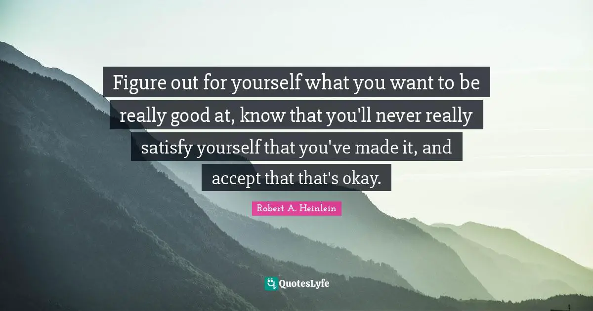 Figure out for yourself what you want to be really good at, know that you'll never really satisfy yourself that you've made it, and accept that that's okay.
