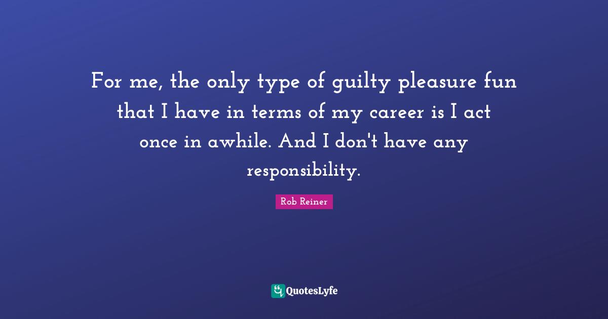 For me, the only type of guilty pleasure fun that I have in terms of my career is I act once in awhile. And I don't have any responsibility.