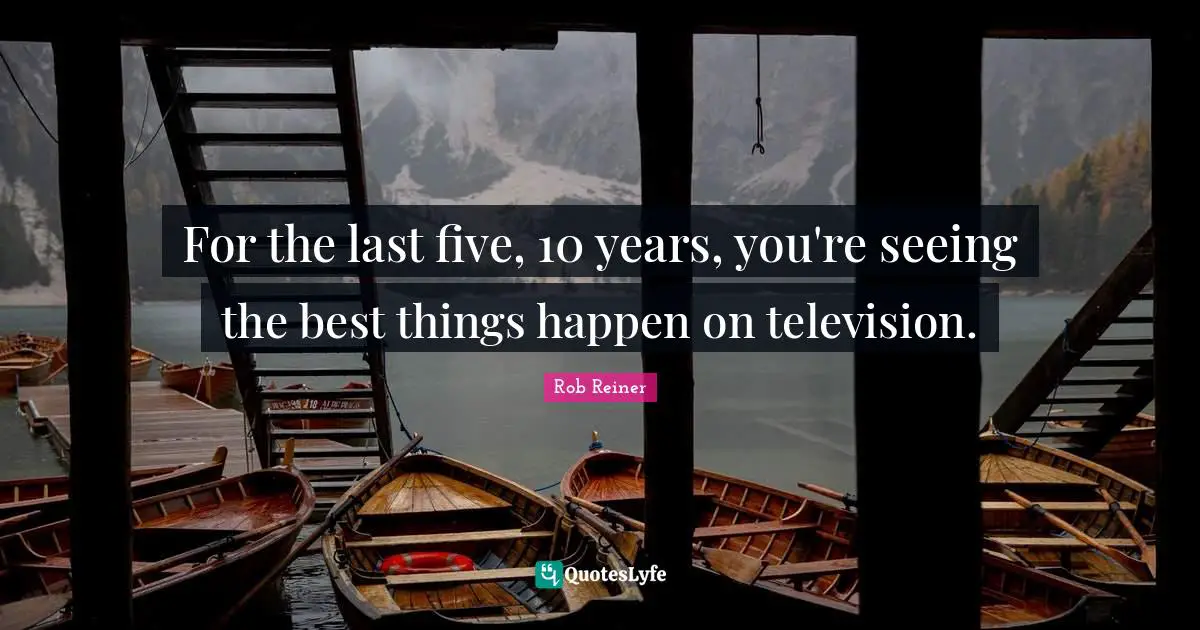 For the last five, 10 years, you're seeing the best things happen on television.