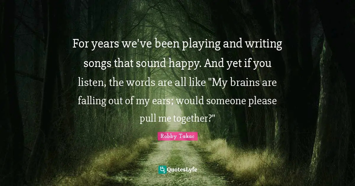 For years we've been playing and writing songs that sound happy. And yet if you listen, the words are all like "My brains are falling out of my ears; would someone please pull me together?"