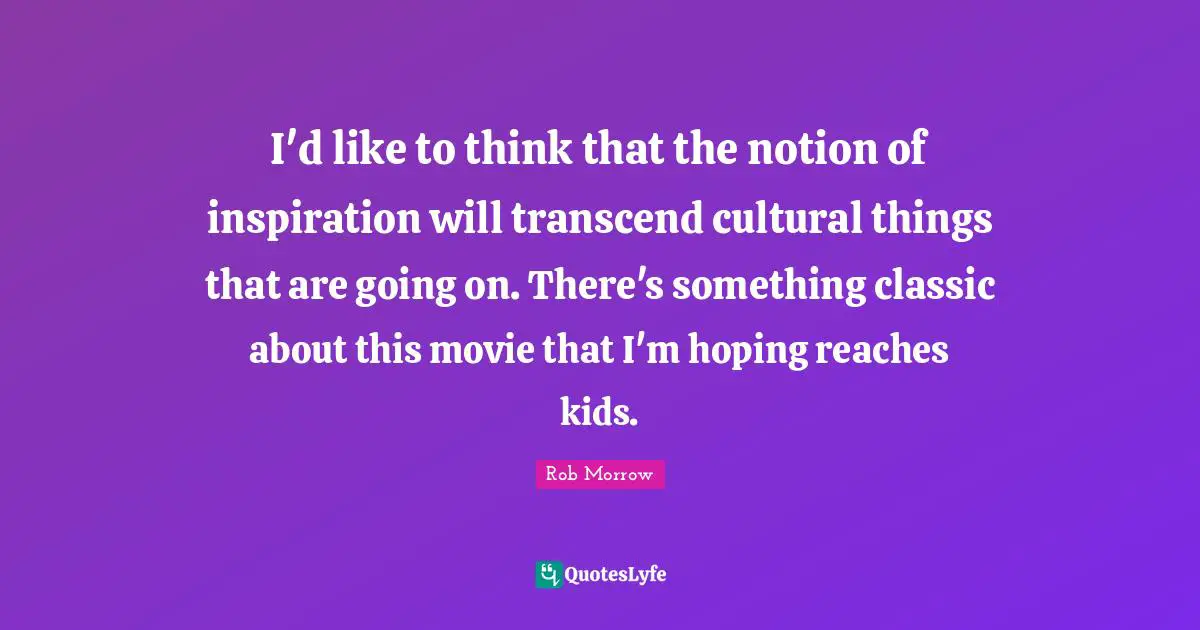 I'd like to think that the notion of inspiration will transcend cultural things that are going on. There's something classic about this movie that I'm hoping reaches kids.