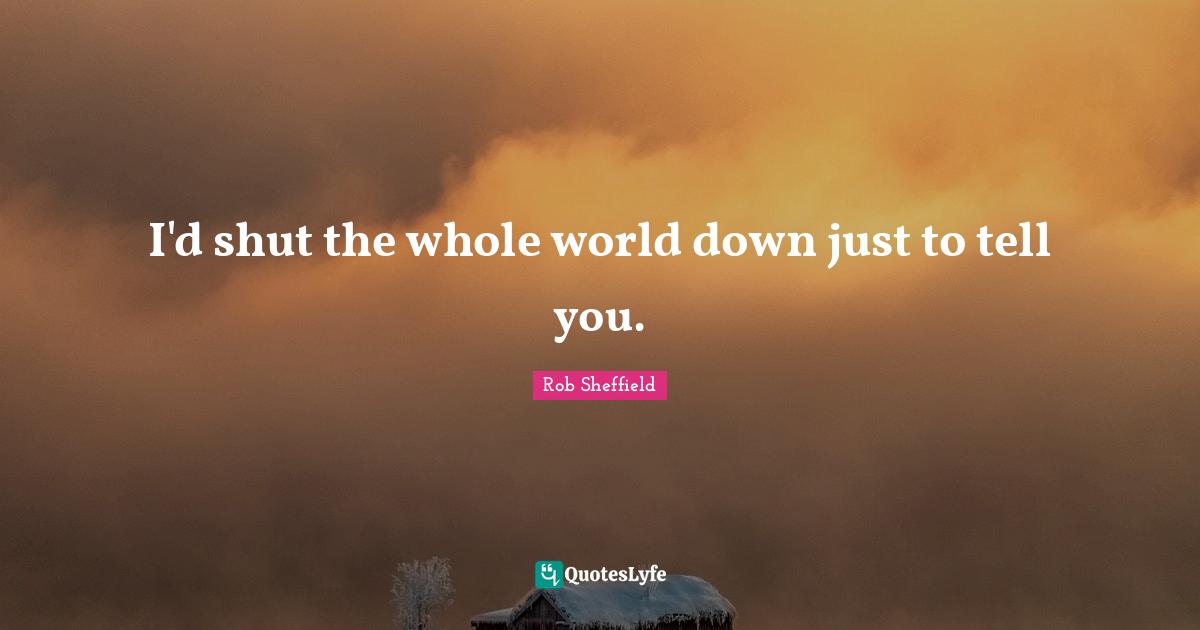 I'd shut the whole world down just to tell you.