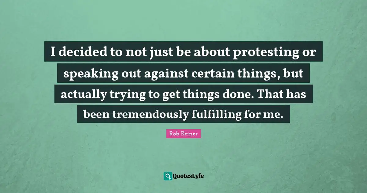 I decided to not just be about protesting or speaking out against certain things, but actually trying to get things done. That has been tremendously fulfilling for me.