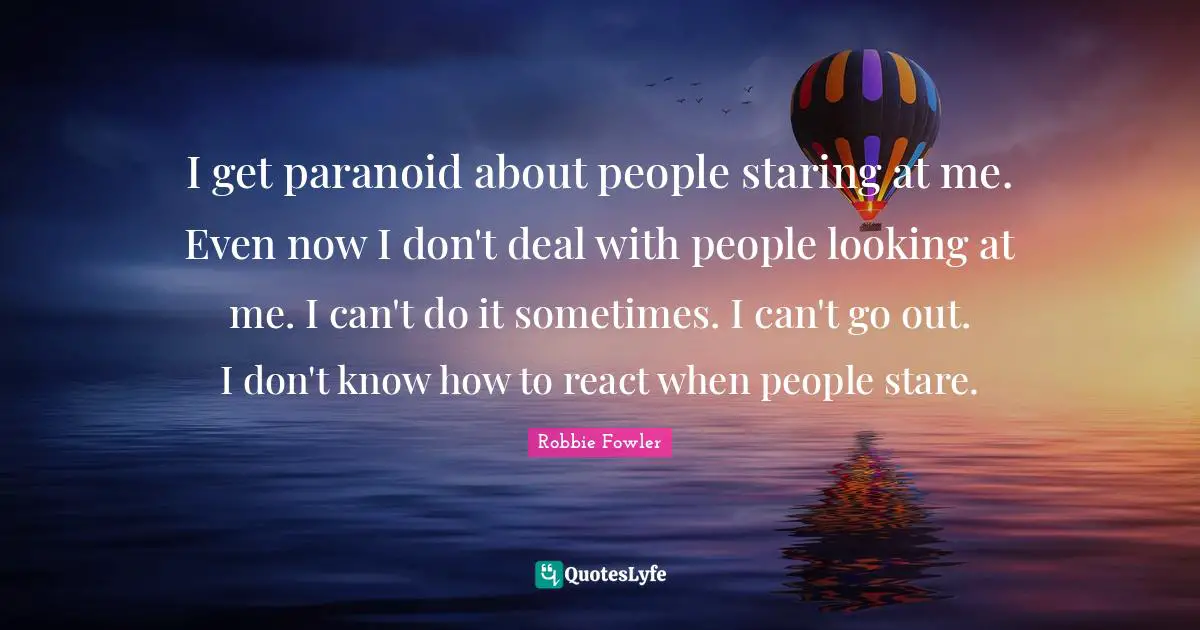 I get paranoid about people staring at me. Even now I don't deal with people looking at me. I can't do it sometimes. I can't go out. I don't know how to react when people stare.