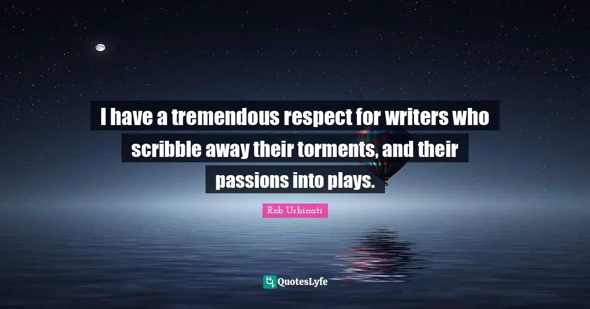I have a tremendous respect for writers who scribble away their torments, and their passions into plays.