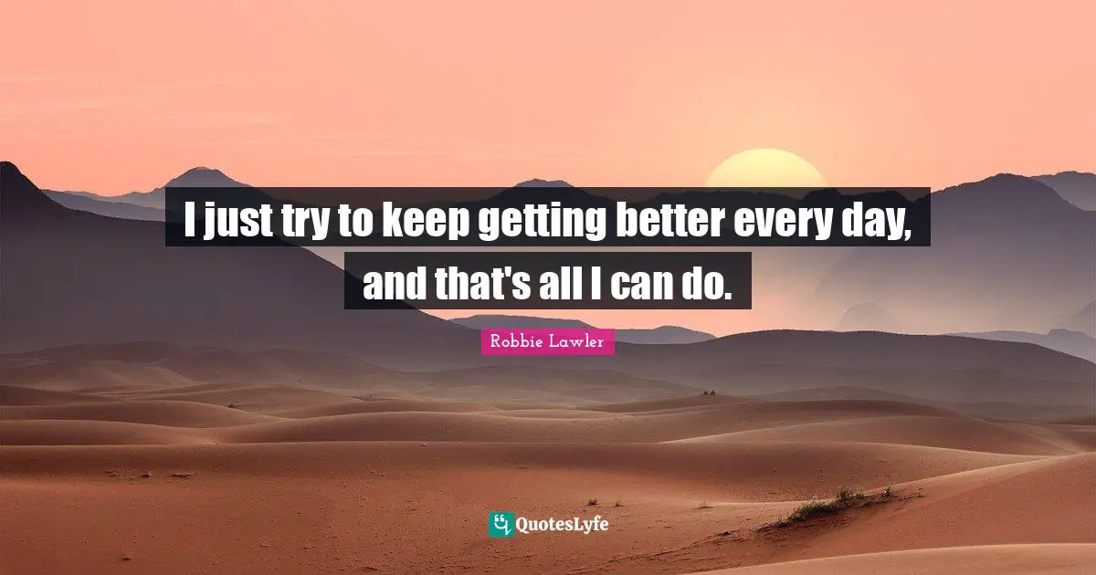 I just try to keep getting better every day, and that's all I can do.