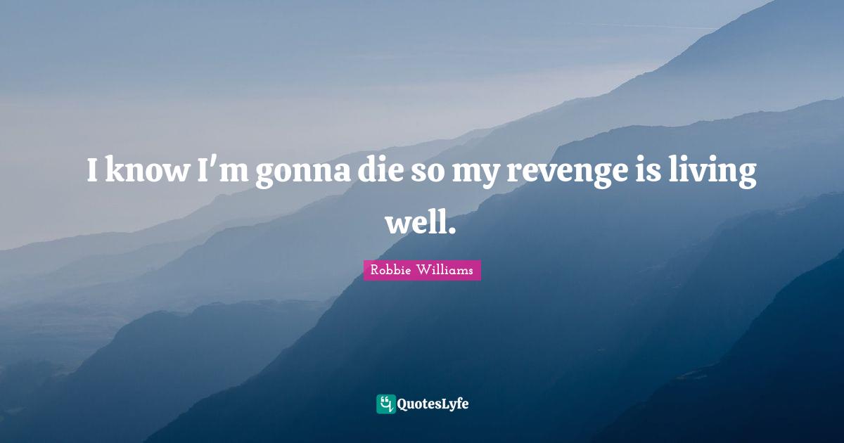 I know I'm gonna die so my revenge is living well.