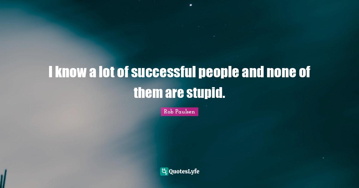 I know a lot of successful people and none of them are stupid.