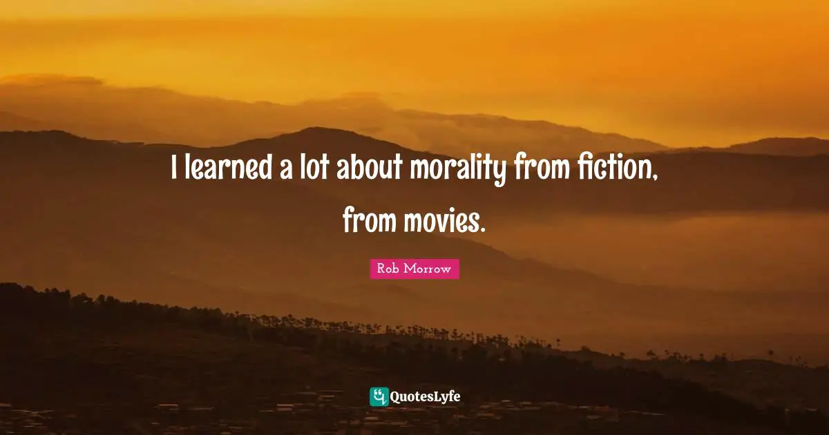I learned a lot about morality from fiction, from movies.