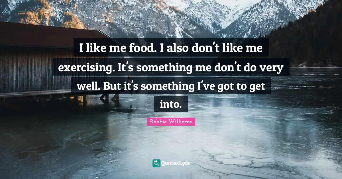 I like me food. I also don't like me exercising. It's something me don't do very well. But it's something I've got to get into.