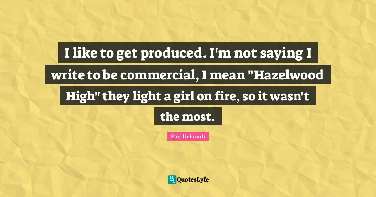 I like to get produced. I'm not saying I write to be commercial, I mean "Hazelwood High" they light a girl on fire, so it wasn't the most.