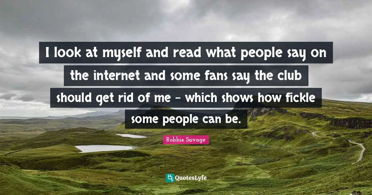 I look at myself and read what people say on the internet and some fans say the club should get rid of me - which shows how fickle some people can be.