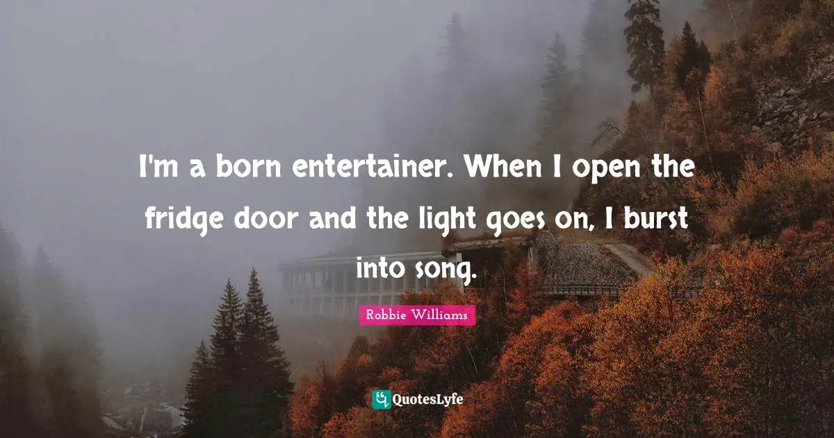 I'm a born entertainer. When I open the fridge door and the light goes on, I burst into song.