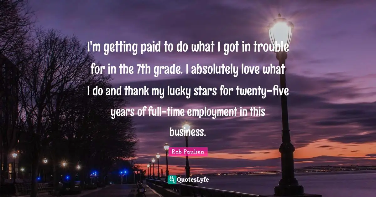 I'm getting paid to do what I got in trouble for in the 7th grade. I absolutely love what I do and thank my lucky stars for twenty-five years of full-time employment in this business.