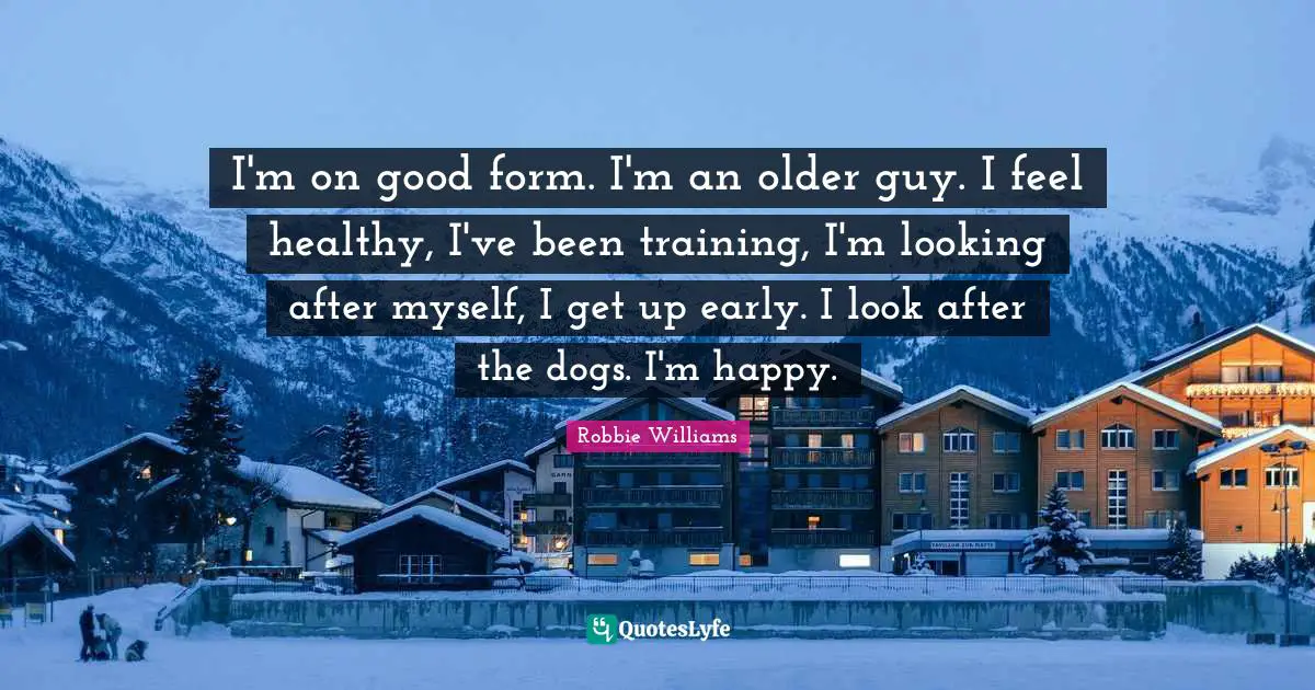 I'm on good form. I'm an older guy. I feel healthy, I've been training, I'm looking after myself, I get up early. I look after the dogs. I'm happy.