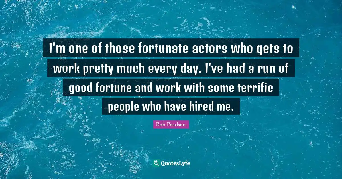 I'm one of those fortunate actors who gets to work pretty much every day. I've had a run of good fortune and work with some terrific people who have hired me.