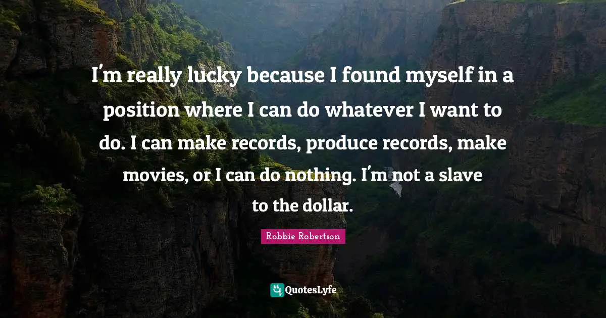 I'm really lucky because I found myself in a position where I can do whatever I want to do. I can make records, produce records, make movies, or I can do nothing. I'm not a slave to the dollar.