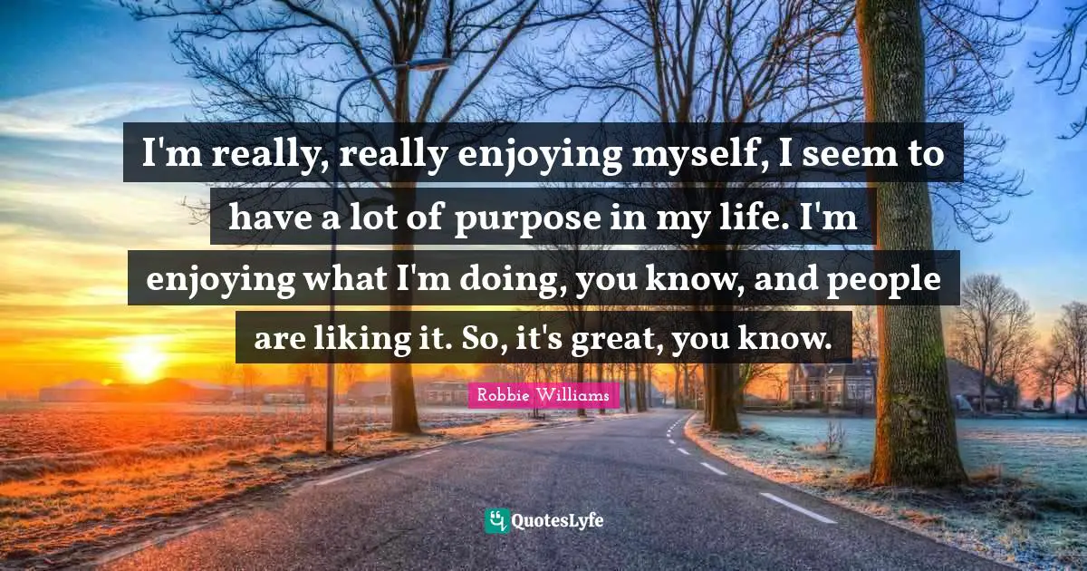 I'm really, really enjoying myself, I seem to have a lot of purpose in my life. I'm enjoying what I'm doing, you know, and people are liking it. So, it's great, you know.