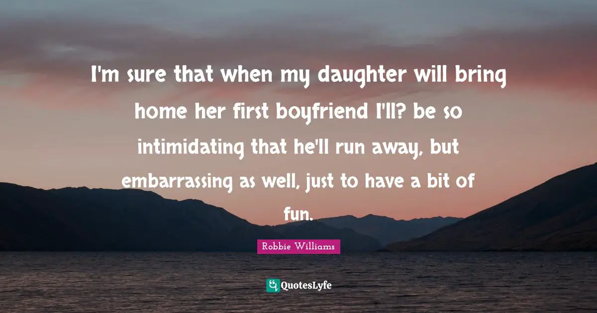 I'm sure that when my daughter will bring home her first boyfriend I'll? be so intimidating that he'll run away, but embarrassing as well, just to have a bit of fun.