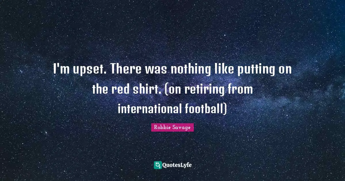 I'm upset. There was nothing like putting on the red shirt. (on retiring from international football)