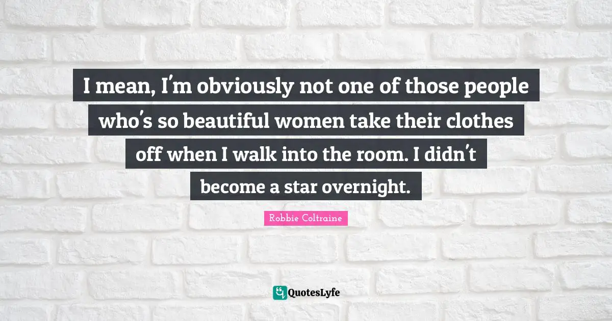 I mean, I'm obviously not one of those people who's so beautiful women take their clothes off when I walk into the room. I didn't become a star overnight.
