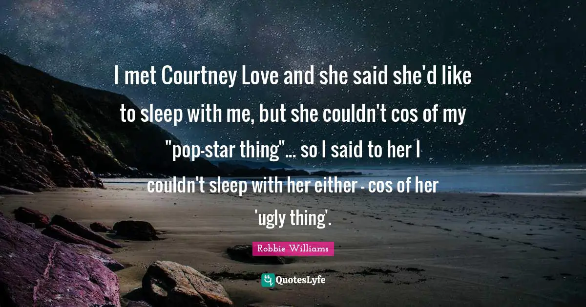 I met Courtney Love and she said she'd like to sleep with me, but she couldn't cos of my "pop-star thing"... so I said to her I couldn't sleep with her either - cos of her 'ugly thing'.