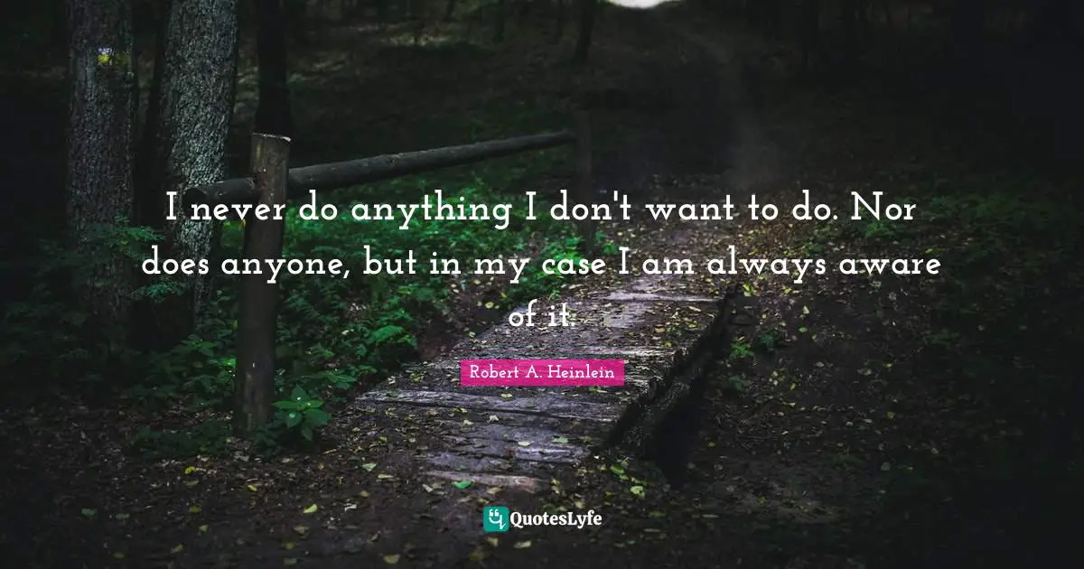 I never do anything I don't want to do. Nor does anyone, but in my case I am always aware of it.