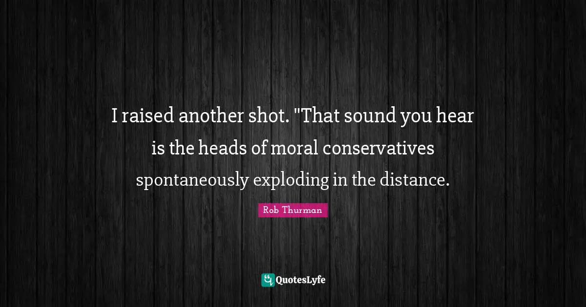 I raised another shot. "That sound you hear is the heads of moral conservatives spontaneously exploding in the distance.
