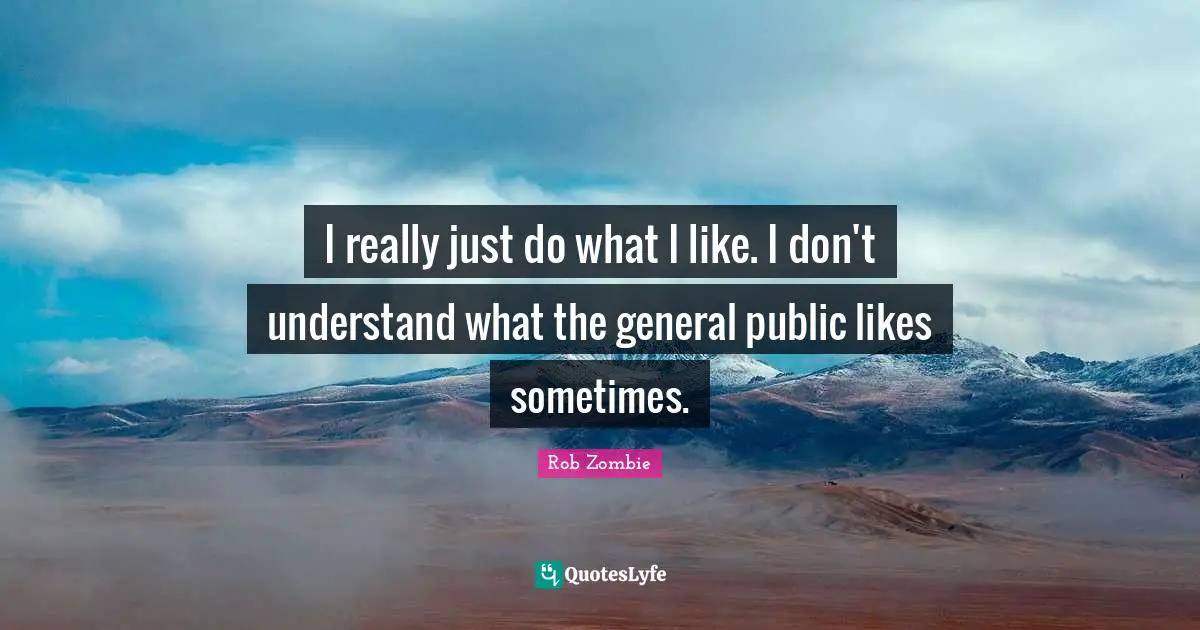 I really just do what I like. I don't understand what the general public likes sometimes.