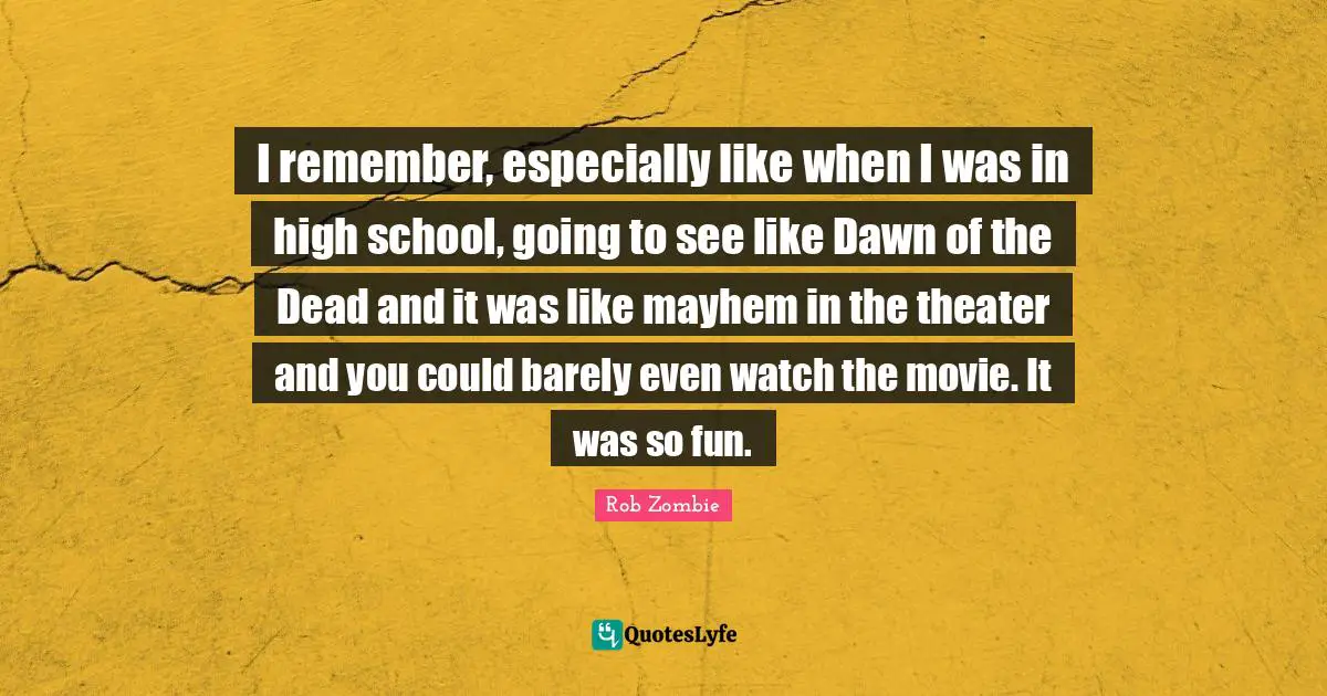 High School Quotes: "I remember, especially like when I was in high school, going to see like Dawn of the Dead and it was like mayhem in the theater and you could barely even watch the movie. It was so fun."