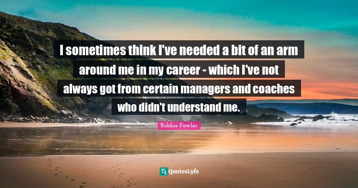 I sometimes think I've needed a bit of an arm around me in my career - which I've not always got from certain managers and coaches who didn't understand me.