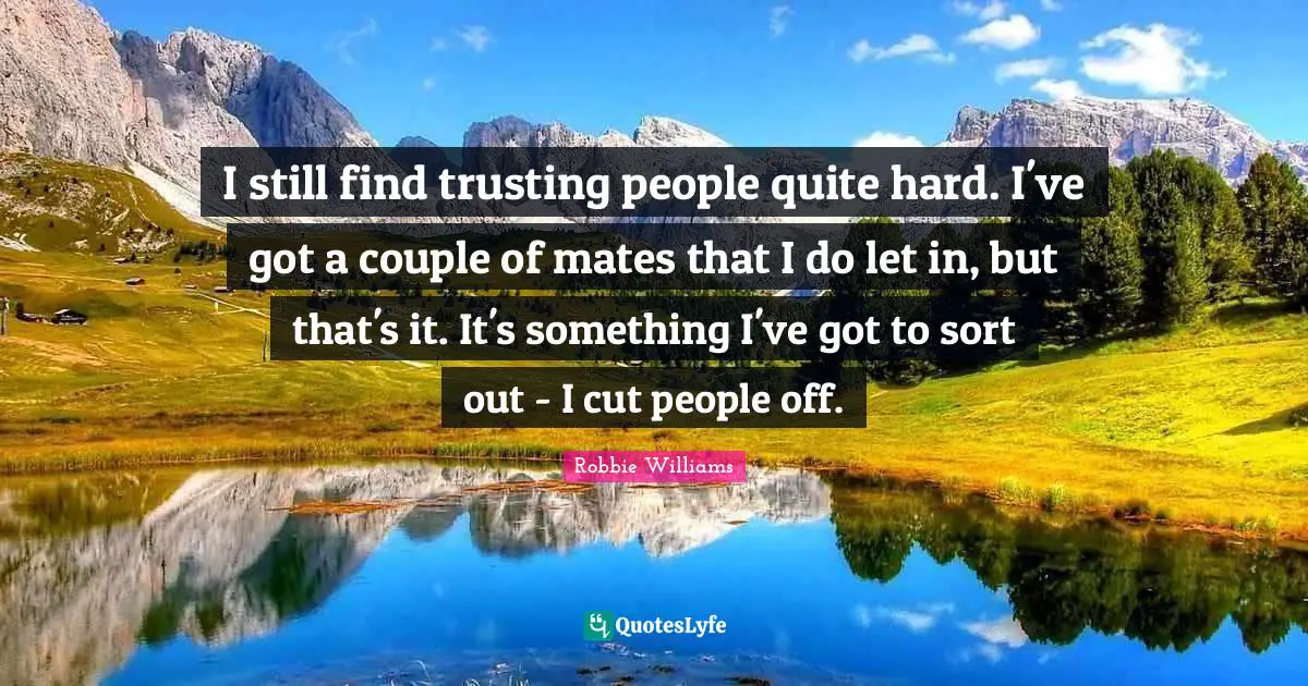 I still find trusting people quite hard. I've got a couple of mates that I do let in, but that's it. It's something I've got to sort out - I cut people off.