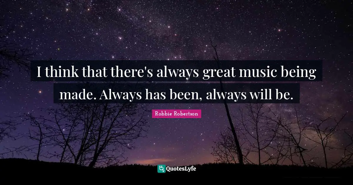 I think that there's always great music being made. Always has been, always will be.