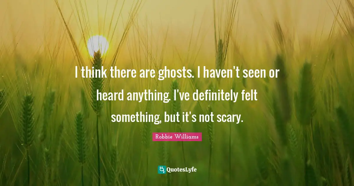 I think there are ghosts. I haven't seen or heard anything. I've definitely felt something, but it's not scary.