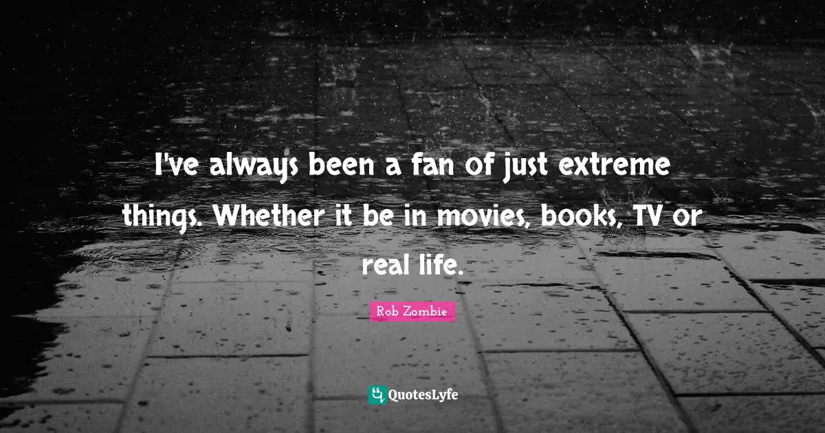 I've always been a fan of just extreme things. Whether it be in movies, books, TV or real life.