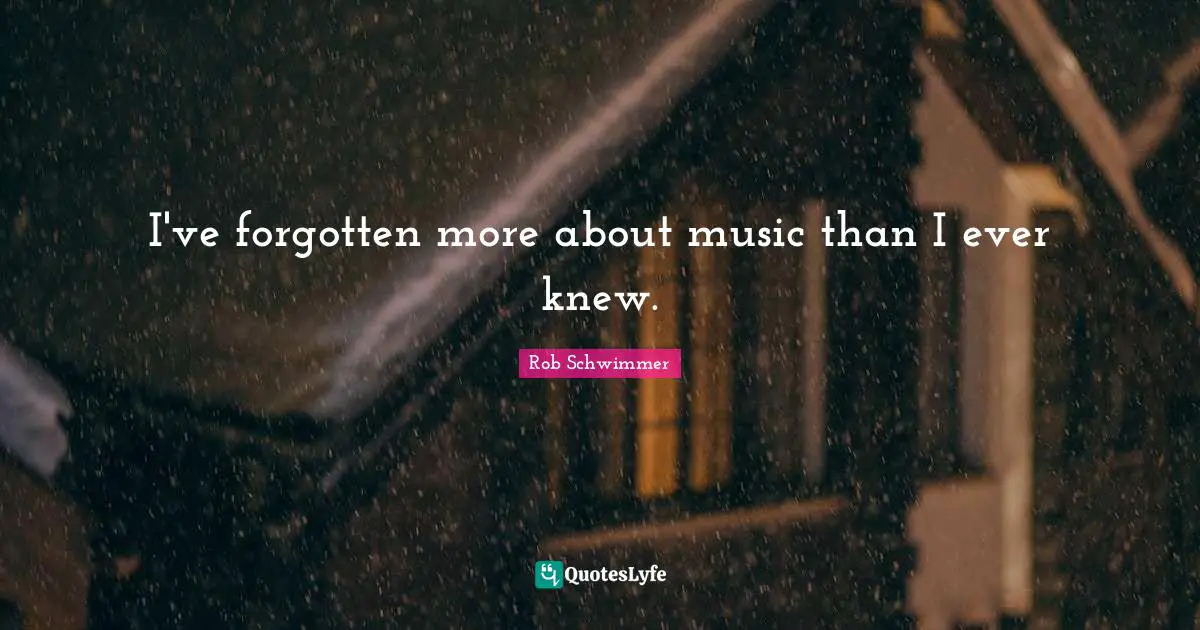 I've forgotten more about music than I ever knew.