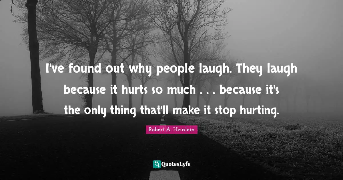 I've found out why people laugh. They laugh because it hurts so much . . . because it's the only thing that'll make it stop hurting.
