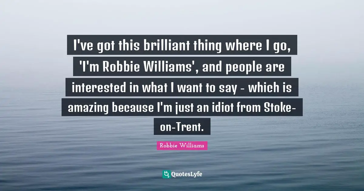 I've got this brilliant thing where I go, 'I'm Robbie Williams', and people are interested in what I want to say - which is amazing because I'm just an idiot from Stoke-on-Trent.