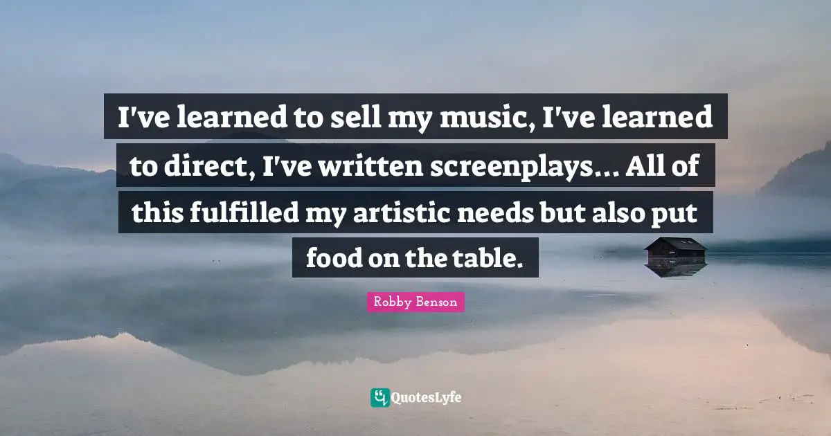 I've learned to sell my music, I've learned to direct, I've written screenplays... All of this fulfilled my artistic needs but also put food on the table.