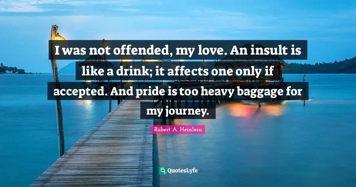 I was not offended, my love. An insult is like a drink; it affects one only if accepted. And pride is too heavy baggage for my journey.