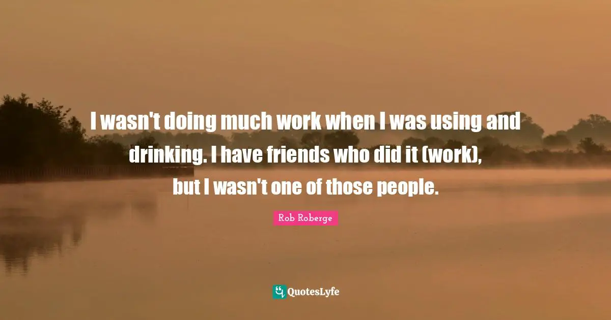 I wasn't doing much work when I was using and drinking. I have friends who did it (work), but I wasn't one of those people.