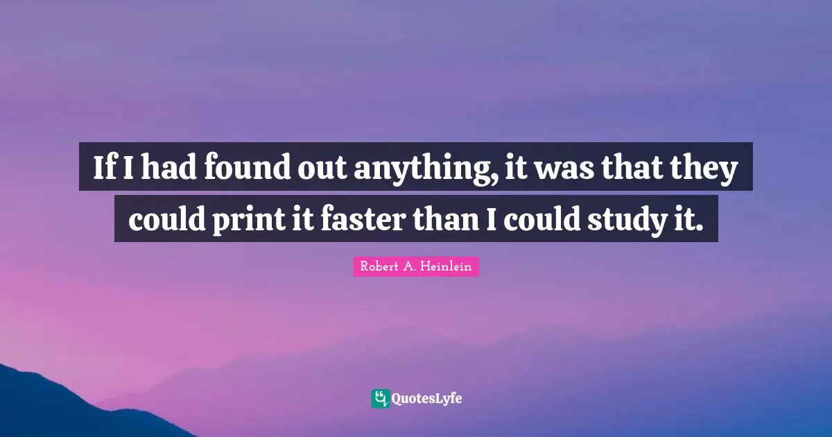 If I had found out anything, it was that they could print it faster than I could study it.