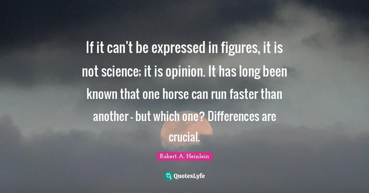 If it can't be expressed in figures, it is not science; it is opinion. It has long been known that one horse can run faster than another - but which one? Differences are crucial.