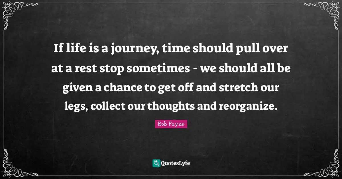 Rob Payne Quotes: If life is a journey, time should pull over at a rest stop sometimes - we should all be given a chance to get off and stretch our legs, collect our thoughts and reorganize.